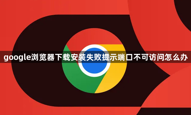 google浏览器下载安装失败提示端口不可访问怎么办1