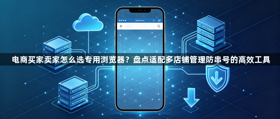 电商买家卖家怎么选专用浏览器?盘点适配多店铺管理防串号的高效工具1