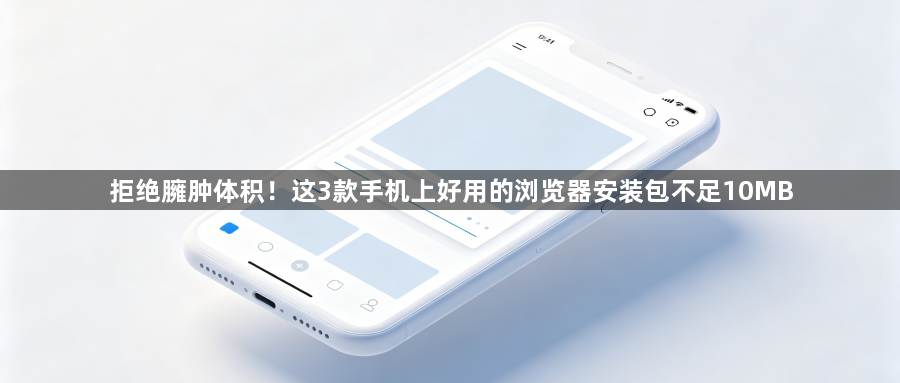 拒绝臃肿体积!这3款手机上好用的浏览器安装包不足10MB1